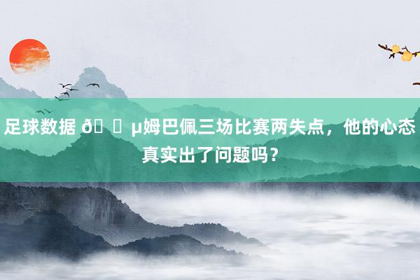 足球数据 😵姆巴佩三场比赛两失点，他的心态真实出了问题吗？