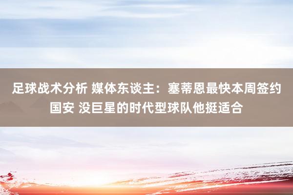 足球战术分析 媒体东谈主：塞蒂恩最快本周签约国安 没巨星的时代型球队他挺适合