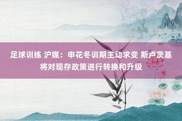 足球训练 沪媒：申花冬训期主动求变 斯卢茨基将对现存政策进行转换和升级