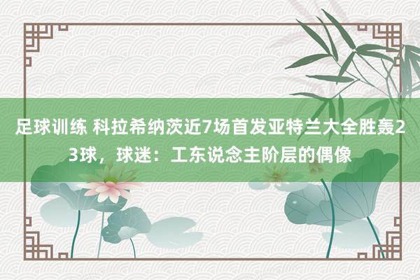 足球训练 科拉希纳茨近7场首发亚特兰大全胜轰23球，球迷：工东说念主阶层的偶像