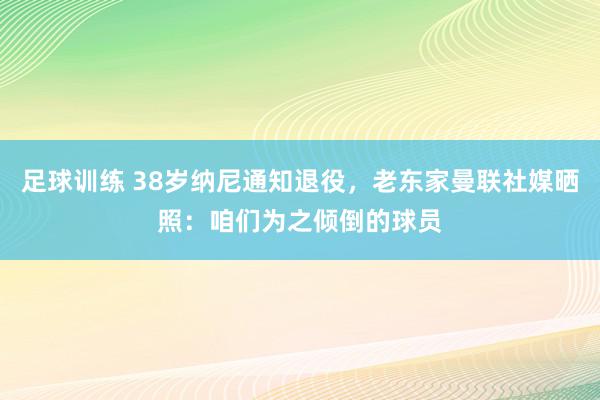 足球训练 38岁纳尼通知退役，老东家曼联社媒晒照：咱们为之倾倒的球员