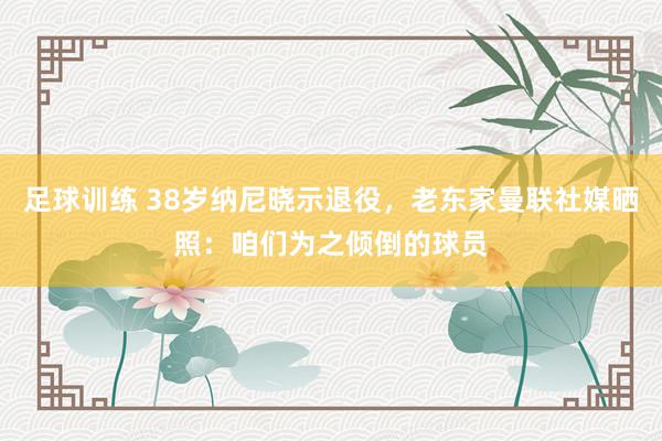 足球训练 38岁纳尼晓示退役，老东家曼联社媒晒照：咱们为之倾倒的球员