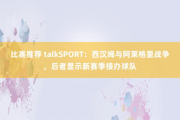 比赛推荐 talkSPORT：西汉姆与阿莱格里战争，后者显示新赛季接办球队