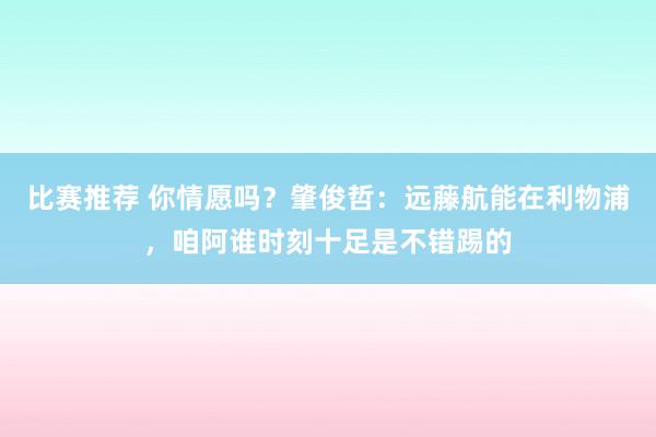 比赛推荐 你情愿吗？肇俊哲：远藤航能在利物浦，咱阿谁时刻十足是不错踢的