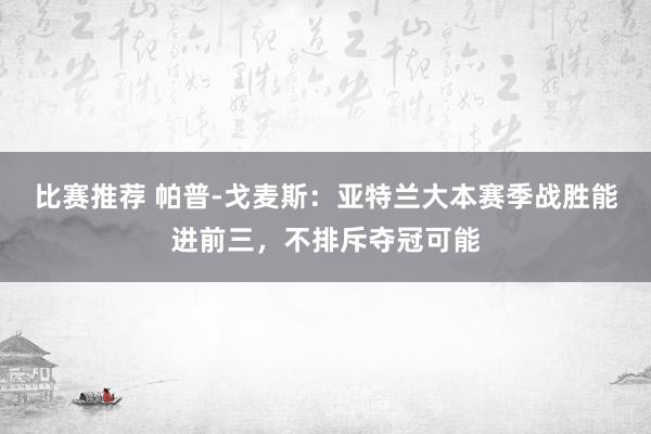 比赛推荐 帕普-戈麦斯：亚特兰大本赛季战胜能进前三，不排斥夺冠可能