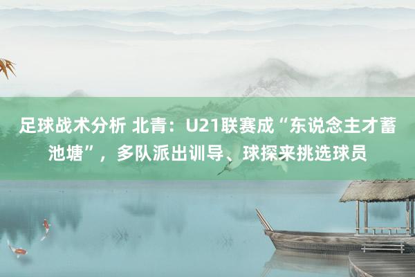 足球战术分析 北青：U21联赛成“东说念主才蓄池塘”，多队派出训导、球探来挑选球员