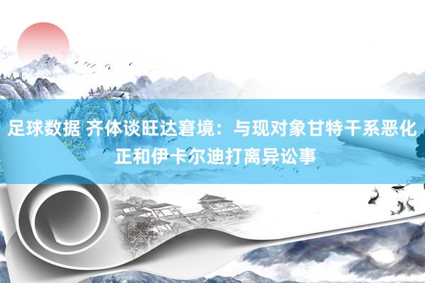 足球数据 齐体谈旺达窘境：与现对象甘特干系恶化 正和伊卡尔迪打离异讼事