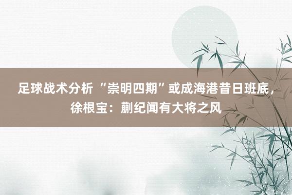 足球战术分析 “崇明四期”或成海港昔日班底，徐根宝：蒯纪闻有大将之风