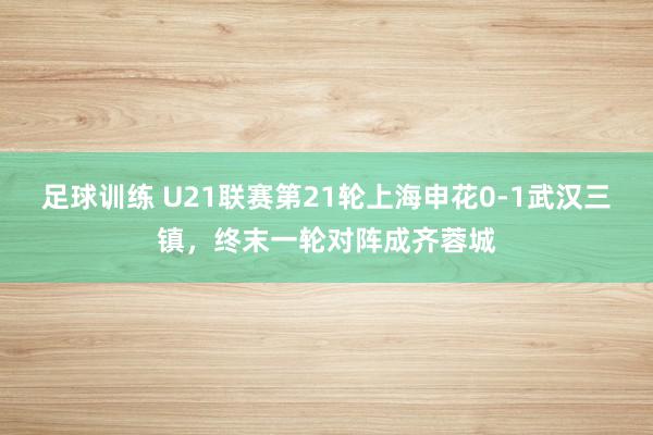 足球训练 U21联赛第21轮上海申花0-1武汉三镇，终末一轮对阵成齐蓉城