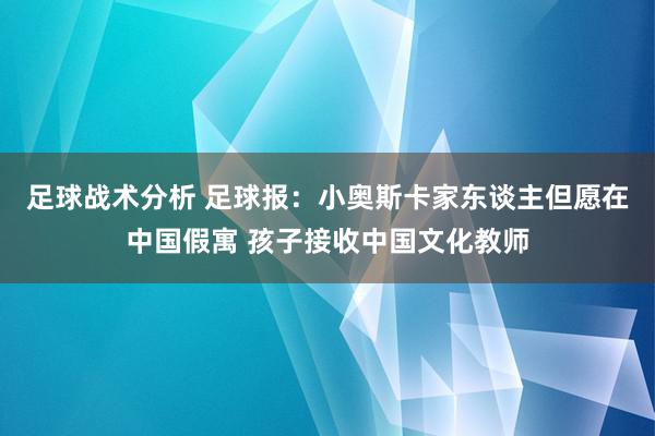 足球战术分析 足球报：小奥斯卡家东谈主但愿在中国假寓 孩子接收中国文化教师