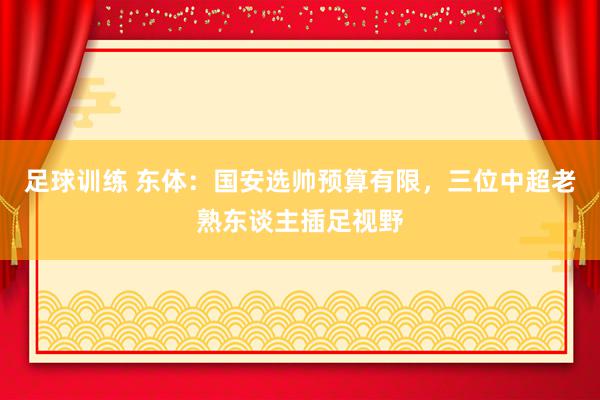 足球训练 东体：国安选帅预算有限，三位中超老熟东谈主插足视野