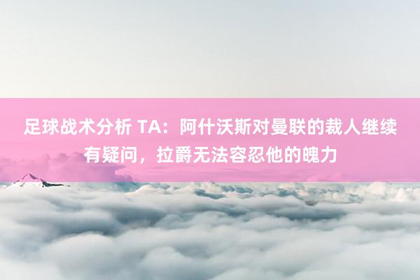 足球战术分析 TA：阿什沃斯对曼联的裁人继续有疑问，拉爵无法容忍他的魄力