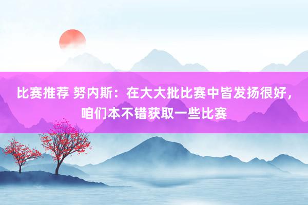 比赛推荐 努内斯：在大大批比赛中皆发扬很好，咱们本不错获取一些比赛