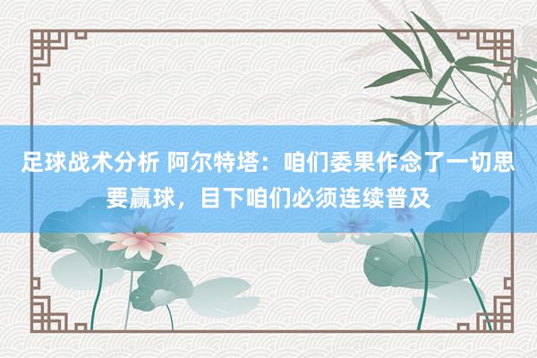 足球战术分析 阿尔特塔：咱们委果作念了一切思要赢球，目下咱们必须连续普及