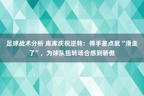 足球战术分析 库库庆祝逆转：得手差点就“滑走了”，为球队扭转场合感到骄傲