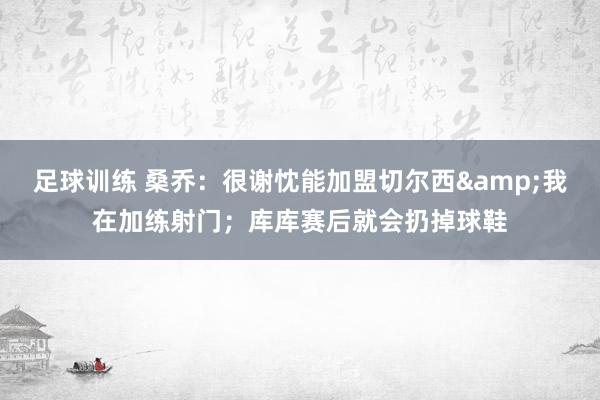 足球训练 桑乔：很谢忱能加盟切尔西&我在加练射门；库库赛后就会扔掉球鞋