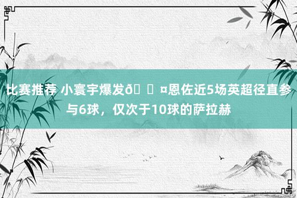 比赛推荐 小寰宇爆发😤恩佐近5场英超径直参与6球，仅次于10球的萨拉赫