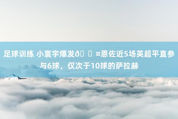 足球训练 小寰宇爆发😤恩佐近5场英超平直参与6球，仅次于10球的萨拉赫