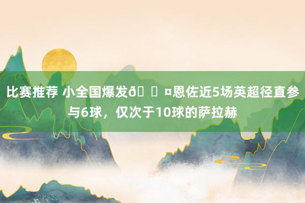 比赛推荐 小全国爆发😤恩佐近5场英超径直参与6球，仅次于10球的萨拉赫