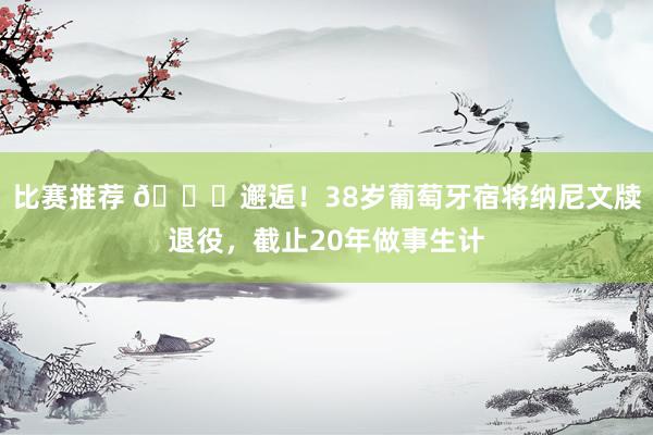 比赛推荐 👋邂逅！38岁葡萄牙宿将纳尼文牍退役，截止20年做事生计