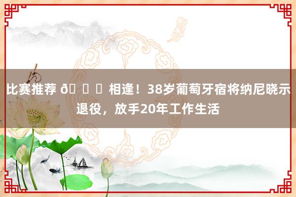 比赛推荐 👋相逢！38岁葡萄牙宿将纳尼晓示退役，放手20年工作生活