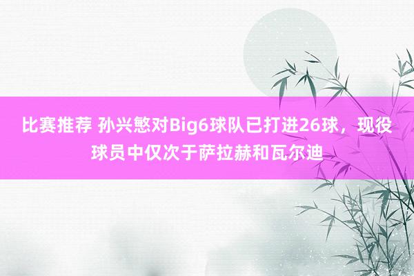 比赛推荐 孙兴慜对Big6球队已打进26球，现役球员中仅次于萨拉赫和瓦尔迪