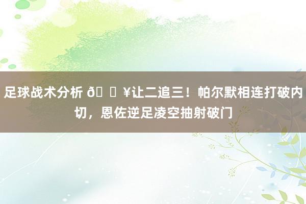 足球战术分析 💥让二追三！帕尔默相连打破内切，恩佐逆足凌空抽射破门