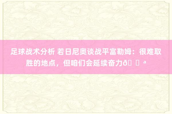 足球战术分析 若日尼奥谈战平富勒姆：很难取胜的地点，但咱们会延续奋力💪