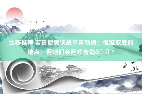 比赛推荐 若日尼奥谈战平富勒姆：很难取胜的地点，但咱们会延续奋勉💪