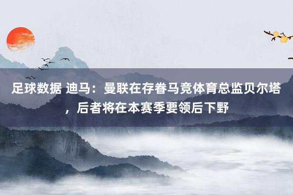 足球数据 迪马：曼联在存眷马竞体育总监贝尔塔，后者将在本赛季要领后下野