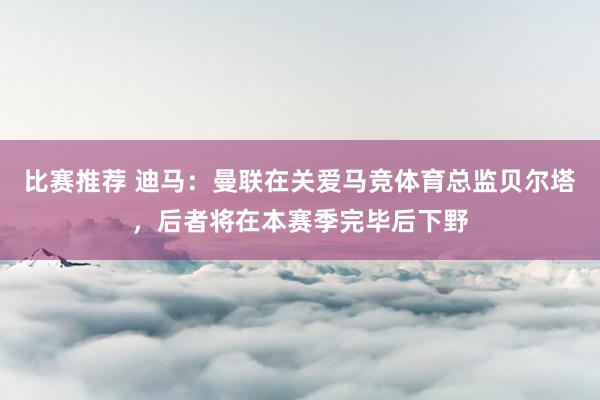 比赛推荐 迪马：曼联在关爱马竞体育总监贝尔塔，后者将在本赛季完毕后下野