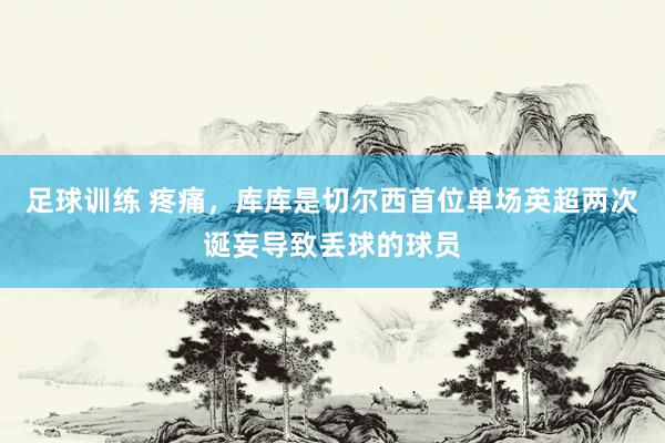 足球训练 疼痛，库库是切尔西首位单场英超两次诞妄导致丢球的球员