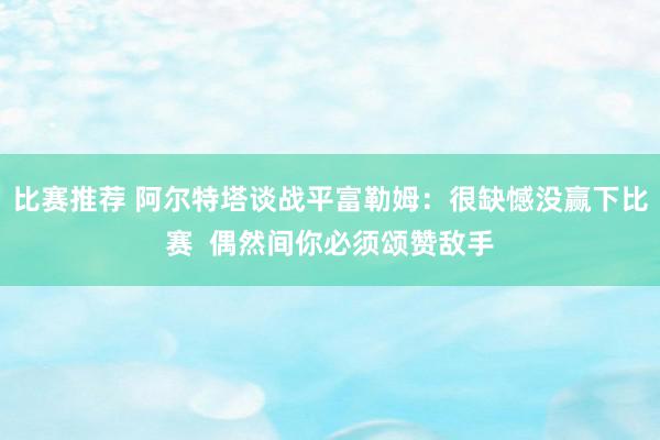 比赛推荐 阿尔特塔谈战平富勒姆：很缺憾没赢下比赛  偶然间你必须颂赞敌手