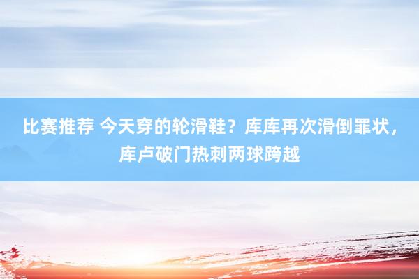 比赛推荐 今天穿的轮滑鞋？库库再次滑倒罪状，库卢破门热刺两球跨越