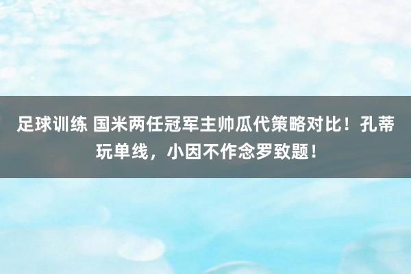 足球训练 国米两任冠军主帅瓜代策略对比！孔蒂玩单线，小因不作念罗致题！